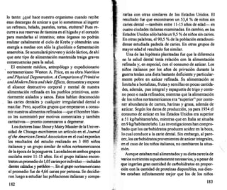 lo tanto: ¿qué hace nuestro organismo cuando
_
recib
_
e
esas descargas de azúcar a que lo sometemos al mgenr
un refresco, helado, pasteles, tortas, etcétera? Pues r;­
curre a sus reservas de tiamina en el hígadoy el corazon
para mandarlas al intestino; estos órganos no �odrán
realizar cabalmente el ciclo de .Krebs y obtendran una
energía a medias con s�lo_ la glucól�s�s o ��entació�
anaerobia. Se acumularapuuvato y acido lactico, de ahi
que este tipo de alimentación mantenida traiga graves
consecuencias para la salud.
. . .
El eminente médico, antropólogo y expedicionano
· norteamericano Weston A. Price, en su obra Nutrition
and.PhysicalDegeneration. A Comparison o
fPrimitive
andModemDietsandtheirE
ffects, demuestra Y expone
el alcance destructivo corporal y mental de nuestra
alimentación refinada en los pueblos primitivos, ante­
riormente aislados y sanos. Éstos habían desconocido
las caries dentales y cualquier irregularidad dental o
maxilar. Pero, aquellos grupos que empezaron a consu­
mir nuestros alimentos refinados -que el hombre bl�?­
co les suministró por motivos comerciales y tambien
caritativos- pronto comenzaron a degenerar.
.
Los doctores lssac Shoury Mairy Masslerde laUmver­
sidad de Chicago escribieron un artículo en el Jou"!al
o
ftheAmericanDentalAssociation en el cual expo�Ian
los resultados del estudio realizado en 3 095 mños
italianos y un grupo similar de niños norteamericanos
de la épocade laposguerra. Las edades e�a�bos grupos
oscilaba entre 1 1-15 años. En el grupo Itahano enc�n­
traronunpromediode 1,05 cariesporindividuo-inc�wdos
dientes calzados y perdidos-. Fn el grupo norteamen�a�o
el promedio fue de 4,66 caries �r p�so?a. Se decidie­
ron luego a estudiar las poblac10nes Itahanas Y compa-
1 82
rarlas con otras similares de los Estados Unidos. El
resultado fue que encontraron un 53,4 % de niños sin
caries dental -también entre 1 1-15 años de edad- en
cuatro ciudades italianas examinadas. En cambio, en los
Estados Unidos sólo había un 9,5 % de niños sin caries.
En otras palabras, el 90,5 % de la población estadouni­
dense estudiada padecía de caries. En otros grupos de
mayor edad el resultado fue similar.
Una de las hipótesis planteadas fue que la diferencia
en la salud dental tenía relación con la alimentación
refinada y, en especial, con el consumo de azúcar. Los
niños italianos por los años de privación durante la
guerra tenían una dieta bastante deficiente y particular­
mente pobre en azúcar ref
mada. Su alimentación se
limitaba a hortalizas, frutas y semillas en pocas cantida­
des, además, pan integral y espaguetis de trigo y cente­
no poco o nada refinados; mientras que la alimentación
de los niños norteamericanos era "superior" por conte­
ner abundancia de carnes, harinas y grasa, además de ·
azúcar. Según los datos de producción, ya para 1934 el
consumo de azúcar en los Estados Unidos era superior
a 5 1 kg/habitante/año, mientras que en Italia se situaba
en 9 kg/habitante/año. Las investigaciones han compro­
bado que los carbohidratos producen acidez en la boca,
lo cual conduce a la carie dental. Sin embargo, al pare­
cer, los carbohidratos provenientes de azúcar integrales,
en el caso de los niños italianos, no cambiaron la situa­
ción.
Aunque estaban mal alimentados y su dietacarecía de
variosnutrientes supuestamente necesarios, y a pesar de
que ingerían gran cantidad de carbohidratos en propor­
ción con la cantidad de proteínas disponibles, sus dien­
tes estaban infinitamente mejor que los de los niños
183
 