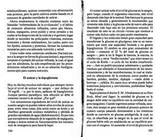 estadounidenses, quienes consumían una alimentación
más proteica, pero la parte calórica estaba basada en el
consumo de grandes cantidades de azúcar.
Ahora mostraremos la relación existente entre las
llamadas "enfermedades de la civilización" y el hábito
de consumir alimentos refinados, corno pan .blanco,
dulces, espaguetis, arroz pulido y otros cereales a los
cuales se hadesprovisto de la cutícula y el germen; lugar
donde se esconden las pritícipales vitaminas, enzimas,
minerales y demás catalizadores, los cuales, junto con
los lípidos, azúcares y proteínas, forman las sustancias
necesarias para una adecuada nutrición y salud.
.Corno todas estas sustancias amiláceas (harinas) pa­
san a la sangre en formadeglucosa(azúcar), seguiremos
tornando el ejemplo del azúcarrefinada, la cual, al igual
que los almidones, ha sido empobrecida por los proce­
dimientos industriales y no es un alimento biológica­
mente apto para nuestra nutrición.
El azúcar y la hipoglicemia
Hoy en día hay muchos individuos que siempre tienen
bajo el nivel de azúcar en sangre -por debajo de
70 rng/dL -y, por lo tanto, padecen de hipoglicernia.
Aunque parezca paradójico, esta afección se debe al
consumo excesivo de azúcar. ¿Por qué?
Los mecanismos reguladores del nivel de azúcar en
nuestra sangre nopueden tolerar altos niveles de azúcar,
pues, entre otras cosas, ésta actúa corno un ácido y un
diurético generando acidosis metabólica y pérdida de
grandes cantidades de agua (deshidratación). Es por esto
quenormalmente después de la ingestión de espaguetis,
arepas o dulces entran en funcionamiento los mecanis­
mos de emergencia para hacerla bajar.
1 84
Al comer azúcar sube el nivel de glucosaen la sangre,
pero luego, cuando el organismo reacciona, este nivel
desciendemásbajo de lonormal. Estohacequelapersona
se sienta decaída y generalmente le recomiendan que
consuma más dulce y la glucosa sube de nuevo sólo para
descender más bajo aún en los próximos minutos. El
resultado de esto es un círculo vicioso que conduce a
comer más dulces cada vez para poder mantenerse.
El hígado y los músculos tienen gran capacidad para
transformar la glucosa en glucógeno; este es un meca­
nismo que tiene una capacidad limitada y no genera
hipoglicernia. El cerebro es otro gran consumidor de
azúcar ---consume el 25 % del total de glucosa en
sangre-, pero si no le llegan la tiarnina, la niacina, la
riboflavina y otros "bioflavinoides" que intervienen en
el ciclo de Krebs -o ciclo de los ácidos tricarboxíli­
cos-, éste no podrá ejecutarse cabalmente y quedarán
. residuos que afectarán el funcionamiento de los neuro­
transmisores y de las neurohormonas, lo cual se tradu­
cirá en alteraciones de la conducta, corno pueden ser
hambre, palidez, temblor, diplopía -visión doble o
borrosa-,.cefalea. En casos muy severos puede haber
trastornos psíquicos y convulsiones, pudiéndose llegar
hasta el coma.
Segúnplanteael doctor E. M. Abrahamson en su libro
Body, Mind and Sugar, la cantidad de glucosa en la
sangre debe estar en equilibrio con la cantidad de oxí­
geno sanguíneo. Cuando ingerimos azúcarrefinada, saca­
rosa, ésta escapa en gran medida al proceso químico de
nuestro cuerpo pasando directamente a los intestinos
donde se convierte en glucosa predigerida, la cual, su
vez, es absorbida por la sangre en la que el nivel de
J...·
.
·
..'
.·.:
g�ucosa ha
1
bía
,
sido ya
1
establecido en un equilibrio pre­
. .
c1so con e ox1geno. A aumentar el nivel de glicerniade
185
 