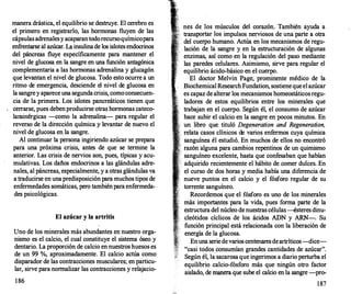 manera drástica, el equilibrio se destruye. El cerebro es
el primero en registrarlo, las hormonas fluyen de las
cápsulas adrenalesy acaparan todorecursoquímicopara
enfrentarse al azúcar. La insulina de los islotes endocrinos
del páncreas fluye específicamente para mantener el
nivel de glucosa en la sangre en una función antagónica
complementaria a las hormonas adrenalina y glucagón
que levantan el nivel de glucosa. Todo esto ocurre a un
ritmo de emergencia, desciende el nivel de glucosa en
la sangre y aparece una segunda crisis, como consecuen­
cia de la primera. Los islotes pancreáticos tienen que
cerrarse, pues deben producirse otras hormonas cateco­
laminérgicas --como la adrenalina- para regular el
reverso de la dirección química y levantar de nuevo el
nivel de glucosa en la sangre.
Al continuar la persona ingiriendo azúcar se prepara
para una próxima crisis, antes de que se termine la
anterior. Las crisis de nervios son, pues, típicas y acu­
mulativas. Los daños endocrinos a las glándulas adre­
nales, al páncreas, especialmente, y a otras glándulas va
a traducirse en una predisposición para muchos tipos de
enfermedades somáticas, pero también para enfermeda­
des psicológicas.
El azúcar y la artritis
Uno de los minerales más abundantes en nuestro orga­
nismo es el calcio, el cual constituye el sistema óseo y
dentario. La proporción de calcio en nuestros huesos es
de un 99 %, aproximadamente. El calcio actúa como
disparador de las contracciones musculares; en particu­
lar, sirve para normalizar las contracciones y relajacio-
1 86
nes de los músculos del corazón. También ayuda a
transportar los impulsos nerviosos de una parte a otra
del cuerpo humano. Actúa en los mecanismos de regu­
lación de la sangre y en la estructuración de algunas
enzimas, así como en la regulación del paso mediante
las paredes celulares. Asimismo, sirve para regular el
equilibrio ácido-básico en elcuerpo.
El doctor Melvin Page, prominente médico de la
BiochemicalResearch Fundation, sostiene que el azúcar
es capaz de alterar los mecanismos homeostáticos regu­
ladores de estos equilibrios entre los minerales que
trabajan en el cuerpo. Según él, el consumo de azúcar
hace subir el calcio en la sangre en pocos minutos. En
· un libro que tituló Degeneration and Regeneration,
. relata casos clínicos de varios enfermos cuya química
sanguínea él estudió. En muchos de ellos no encontró
· razón alguna para cambios repentinos de un quimismo
.· sanguíneo excelente, hasta que confesaban que habían
· adquirido recientemente el hábito de comer dulces. En
el curso de dos horas y media había una diferencia de
nueve puntos en el calcio y el fósforo regular de su
torrente sanguíneo.
Recordemos que el fósforo es uno de los minerales
más importantes para la vida, pues forma parte de la
estructura del núcleo de nuestras células-ésteres dinu­
cleótidos cíclicos de los ácidos ADN y ARN-. Su
función principal está relacionada con la liberación de
energía de la glucosa.
En una serie de varios centenares de artríticos-dice­
"casi todos consumían grandes cantidades de azúcar".
Según él, la sacarosa que ingerimos a diario perturba el
equilibrio calcio-fósforo más que ningún otro factor
aislado, de manera que sube el calcio en la sangre -pro-
1 87
 