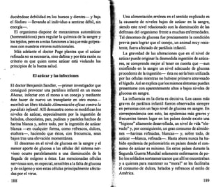 duciéndose debilidad en los huesos y dientes- y baja
el fósforo -llevando al individuo a sentirse débil, sin
energía-.
El organismo dispone de mecanismos automáticos
(homeostáticos) para regular la química de la sangre y
los tejidos, pero es aestas funciones alasquemás golpea­
mos con nuestros errores nutricionales.
Más adelante el doctor Page plantea que el azúcar
refinada no es necesaria, sino dañina y por ésta razón su
criterio es que quien come azúcar está violando los
principios de la buena salud.
El azúcar y las infecciones
El doctor Benjamín Sandler, -primer investigador que
consiguió provocar una parálisis· infantil en un mono
Rhesus, infectar con el mono a un conejo y mediante
éste hacer de nuevo un transplante en otro mono­
escribió un libro titulado Alimentación e
ficaz contra la
parálisis in
fantil. Allí demuestra como se modifican los
niveles de azúcar, especialmente por la ingestión de
helados, chocolates, pan, pudines y pasteles hechos de
harina blanca y, sobre todo, por la ingestión de azúcar
blanca --en cualquier forma, como refrescos, dulces,
etcétera-, haciendo que éstos, con frecuencia, sean
bajos tras una elevación momentánea.
El descenso en el nivel de glucosa en la sangre y el
menor aporte de glucosa a las células del sistema ner­
vioso ocurr
e paralelamente a una disminución de la
llegada de oxígeno a éstas. Las mencionadas células
nerviosas son, en especial, sensibles a la falta de glucosa
y de oxigeno y son estas células principalmente afecta­
das por el virus.
188
Una alimentación errónea en el sentido explicado es
la causante de niveles bajos de azúcar en la sangre,
siendo este nivel relacionado con la disminución de las
defensas del organismo frente a muchas enfermedades.
Tal descenso de glucosa fue precisamente la condición
previa para lograr que el conejo, un animal muy resis­
tente, fuera afectado de parálisis infantil.
La gravedad de las alteraciones que en el nivel de
azúcarpuede originar la desmedida ingestión de azúca­
res, se comprende mejor al tener en cuenta que -aun
existiendo en la sangre un nivel adecuado de glucosa
procedente de la ingestión- ésta no sería bien utilizada
por las células mientras no hubiese primero atravesado
el hígado. Así se explicaque losmismos síntomas puedan
presentarse con aparentemente altos o bajos niveles de
glucosa en sangre.
La influencia en la dieta es decisiva. Los casos más
graves de parálisis infantil fueron observados siempre
en personas con un bajo nivel de glucosa en sangre. En
correspondencia con esto, las epidemias más graves y
frecuentes tienen lugar en los países donde existe una
"higiene" altamente desarrollada, un nivel de vida "ele­
vado" y, por consiguiente, un gran consumo de almido­
nes -harinas ref
madas, blancas- y, sobre todo, de
azúcar -blanca, refinada-. Hasta ahora nunca ha ha­
bido epidemia de poliomielitis en países donde el con­
sumo de azúcar es mínimo. En estos países durante la
Segunda Guerra Mundial solamente enfermaron de po­
lio los soldadosnorteamericanos que allí se encontraban
y a quienes para mantener su "moral" se les facilitaba
el consumo de dulces, helados y refrescos al estilo de
América.
189
 