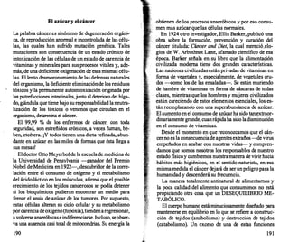 El azúcar y el cáncer
La palabra cáncer es sinónimo de degeneración orgáni­
ca, de reproducción anormal e incontrolada de las célu­
las, las cuales han sufrido mutación genética. Tales
mutaciones son consecuencia de un estado crónico de
intoxicación de las células de un estado de carencia de
vitaminas y minerales para sus procesos vitales y, ade­
más, de una deficiente oxigenación de esas mismas célu­
las. El lento desmoronamiento de las defensas naturales
del organismo, la deficiente eliminación de los residuos
tóxicos y la permanente autointoxicación originada por
las putrefacciones intestinales,junto al deterioro del híga­
do, glándula que tiene bajo su responsabilidad laneutra­
lización de los tóxicos o venenos que circulan en el
organismo, determina el cáncer.
El 99,99 % de los enfermos de cáncer, con toda
seguridad, son estreñidos crónicos, a veces fuman, be­
ben, etcétera. ¡Y todos tienen una dieta refinada, abun­
dante en azúcar en las miles de formas que ésta llega a
sus mesas!
El doctor Otto Meyerhofde la escuela de medicina de
la Universidad de Pensylvania -ganador del Premio
Nobel de Medicina en 1922-, descubridor de la corre­
lación entre el consumo de oxígeno y el metabolismo
del ácido láctico en los músculos, afirmó que el posible
crecimiento de los tejidos cancerosos se podía detener
si los bioquímicos pudieran encontrar un medio para
frenar el ansia de azúcar de los tumores. Por supuesto,
estas células alteran su ciclo celular y su metabolismo
porcarencia deoxígeno(hipoxia),tiendenaregresionar,
a volverse anaeróbicase indiferenciarse. Incluso, seobser­
va una ausencia casi total de mitocondrias. Su energía la
190
obtienen de los procesos anaeróbicos y por eso consu­
men más azúcar que las células normales.
En 1924 otro investigador, Ellis Barker, publicó una
obra sobre la formación, prevención y curación del
cáncer titulada: Cáncer and Diet, la cual mereció,elo­
gios de W. Arbuthnot Lane, afamado científico de esa
época. Barker señala en su libro que la alimentación
civilizada moderna tiene dos grandes características.
Las naciones civilizadas estánprivadas de vitaminas en
forma de vegetales y, especialmente, de vegetales cru­
dos --como los de las ensaladas-. Se están muriendo
de hambre de vitaminas en forma de cáscaras de todas
clases, mientras que los hombres y mujeres civilizados
están careciendo de estos elementos esenciales, los es­
tán reemplazando con una superabundancia de azúcar.
El aumento en el consumo de azúcarha sido tan extraor­
dinariamente grande, cuanrápidaha sido la disminución
en el consumo de vitaminas.
Desde el momento en que reconozcamos que el cán­
cer no es la consecuencia de agentes extraños --de virus
empeñados en acabar con nuestras vidas- y compren­
damos que somos nosotros los responsables de nuestro
estado físico y cambiemos nuestramanera de vivirhacia
hábitos más higiénicos, en el sentido naturista, en esa
misma medida el cáncer dejará de ser unpeligropara la
humanidad y descenderá su frecuencia.
La manera totalmente antinatural de alimentarnos y
la poca calidad del alimento que consumimos no está
propiciando otra cosa que un DESEQUILIBRIO ME­
TABÓLICO.
El cuerpo humano está minuciosamente diseñado para
mantenerse en equilibrio en lo que se refiere a construc­
ción de tejidos (anabolismo) y destrucción de tejidos
(catabolismo). Un exceso de una de estas funciones
191
 