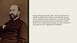 George Jackson mas tarde, sobre 1811 fue el primero en
utilizar la palabra Hexicología la cual definía lo que hoy
seria el estudio entre los organismos y su medio, teniendo
en cuenta diversos factores como la naturaleza, el lugar
donde viven, temperaturas promedio, así como interacción
que tenían los otros organismos del ambiente.
 