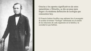 Gracias a los aportes significativos de estos
naturalistas y filósofos, se dio un paso para
llegar a la moderna definición de ecología que
conocemos hoy.
El Francés Isidore Geoffrey mas adelante fue el encargado
de acuñar al termino “Etología” definiendo así al estudio
de las relaciones de cada organismo en la familia y la
sociedad en que habitan.
 