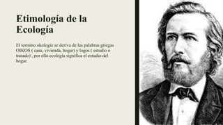 Etimología de la
Ecología
El termino okologie se deriva de las palabras griegas
OIKOS ( casa, vivienda, hogar) y logos ( estudio o
tratado) , por ello ecología significa el estudio del
hogar.
 