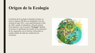 Origen de la Ecología
La historia de la ecología es bastante reciente, no
tiene ni siquiera 200 años de antigüedad. Esta nos
remonta al siglo XlX, y mas específicamente el año
de 1869, cuando el naturalista y filosofo alemán
Ernst Haeckel, crea el termino “Ecología” dándole
al termino el significado del estudio de las relaciones
de los organismos con el entorno, incluyendo en
sentido amplio de todas las condiciones de
existencia.
 