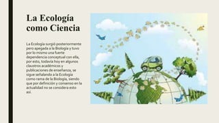 La Ecología
como Ciencia
La Ecología surgió posteriormente
pero apegada a la Biología y tuvo
por lo mismo una fuerte
dependencia conceptual con ella,
por esto, todavía hoy en algunos
claustros académicos y
publicaciones de enseñanza, se
sigue señalando a la Ecología
como rama de la Biología, siendo
que por definición y consenso en la
actualidad no se considera esto
así.
 