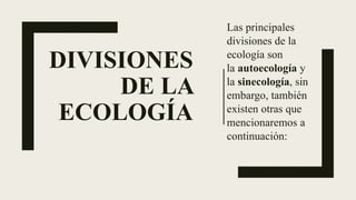 DIVISIONES
DE LA
ECOLOGÍA
Las principales
divisiones de la
ecología son
la autoecología y
la sinecología, sin
embargo, también
existen otras que
mencionaremos a
continuación:
 