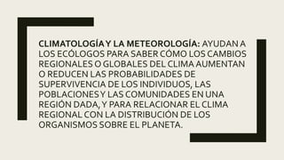 CLIMATOLOGÍAY LA METEOROLOGÍA: AYUDAN A
LOS ECÓLOGOS PARA SABER CÓMO LOS CAMBIOS
REGIONALES O GLOBALES DEL CLIMA AUMENTAN
O REDUCEN LAS PROBABILIDADES DE
SUPERVIVENCIA DE LOS INDIVIDUOS, LAS
POBLACIONESY LAS COMUNIDADES EN UNA
REGIÓN DADA,Y PARA RELACIONAR EL CLIMA
REGIONAL CON LA DISTRIBUCIÓN DE LOS
ORGANISMOS SOBRE EL PLANETA.
 