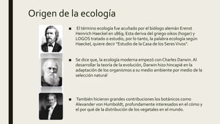 Origen de la ecología
■ El término ecología fue acuñado por el biólogo alemán Erenst
Heinrich Haeckel en 1869; Esta deriva del griego oikos (hogar) y
LOGOS tratado o estudio, por lo tanto, la palabra ecología según
Haeckel, quiere decir "Estudio de la Casa de los SeresVivos".
■ Se dice que, la ecología moderna empezó con Charles Darwin.Al
desarrollar la teoría de la evolución, Darwin hizo hincapié en la
adaptación de los organismos a su medio ambiente por medio de la
selección natural
■ También hicieron grandes contribuciones los botánicos como
Alexander von Humboldt, profundamente interesados en el cómo y
el por qué de la distribución de los vegetales en el mundo.
 