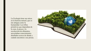 La Ecología tiene sus raíces
en la historia natural, que es
tan antigua como la
humanidad. Las tribus
primitivas que dependían de
la caza, la pesca y la
recolección de alimentos,
necesitaban conocimientos
detallados acerca de dónde y
cuándo encontrar a sus presas.
 