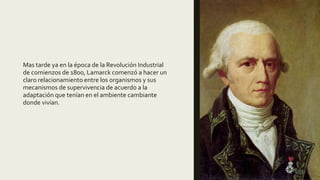 Mas tarde ya en la época de la Revolución Industrial
de comienzos de 1800, Lamarck comenzó a hacer un
claro relacionamiento entre los organismos y sus
mecanismos de supervivencia de acuerdo a la
adaptación que tenían en el ambiente cambiante
donde vivían.
 