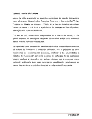 Página 24
CONTEXTO INTERNACIONAL
México ha sido un promotor de acuerdos comerciales de carácter internacional
como el Acuerdo General sobre Aranceles Aduaneros y Comercio (GATT), hoy
Organización Mundial de Comercio (OMC), y los diversos tratados comerciales
con varios países, con el fin de la agroindustria del henequén se diversifique tanto
en la agricultura como en la industria.
Con ello, se han creado varias maquiladoras en el interior del estado, lo cual
generó empleos, sin embargo no hay planes de desarrollo a largo plazo en medida
de que no hace planificación adecuada.
Es importante tomar en cuenta las experiencias de otros países más desarrollados
en materia de educación y protección ambiental, con el propósito de crear
mecanismos de concientización ciudadana, involucrar a las universidades e
institutos de investigación, así como coordinar los esfuerzos de las autoridades
locales, estatales y nacionales, con visiones globales que prevean una mayor
protección ambiental a largo plazo, minimizando su politización y privilegiando las
pautas de crecimiento económico, desarrollo social y protección ambiental.
 