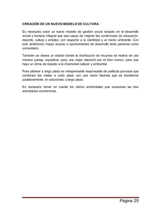 Página 25
CREACIÓN DE UN NUEVO MODELO DE CULTURA
Es necesario crear un nuevo modelo de gestión social basado en el desarrollo
social y humano integral que sea capaz de mejorar las condiciones de educación,
deporte, cultura y empleo, con respecto a la identidad y al medio ambiente. Con
esto tendremos mayor acceso a oportunidades de desarrollo tanto personal como
comunitario.
También se desea un estado donde la distribución de recursos se realice de una
manera pareja, equitativa, para una mejor atención por el bien común, para que
haya un clima de respeto a la diversidad cultural y ambiental.
Para planear a largo plazo es indispensable responsable de políticas juiciosas que
combinen las metas a corto plazo con una visión futurista que se transforme
paulatinamente en soluciones a largo plazo.
Es necesario tomar en cuenta los daños ambientales que ocasionan las tres
actividades económicas.
 