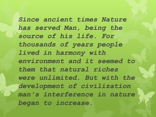 Since ancient times Nature
has served Man, being the
source of his life. For
thousands of years people
lived in harmony with
environment and it seemed to
them that natural riches
were unlimited. But with the
development of civilization
man's interference in nature
began to increase.
 