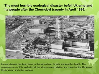 The most horrible ecological disaster befell Ukraine and
its people after the Chernobyl tragedy in April 1986.
A great damage has been done to the agriculture, forests and people's health. The
consequences of this explosion at the atomic power-station are tragic for the Ukrainian,
Byelorussian and other nations.
 
