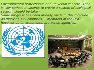 Environmental protection is of a universal concern. That
is why serious measures to create a system of ecological
security should be taken.
Some progress has been already made in this direction.
As many as 159 countries — members of the UNO —
have set up environmental protection agencies.
 