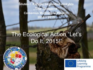 The Ecological Action “Let’s
Do It, 2015!”
Šilutės r. Katyčių pagrindinė mokykla
,,The Seasons”
Comenius Multilateral Project
2013 – 2015
 