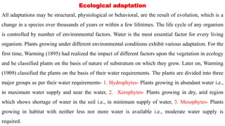 Ecological adaptation
All adaptations may be structural, physiological or behavioral, are the result of evolution, which is a
change in a species over thousands of years or within a few lifetimes. The life cycle of any organism
is controlled by number of environmental factors. Water is the most essential factor for every living
organism. Plants growing under different environmental conditions exhibit various adaptation. For the
first time, Warming (1895) had realized the impact of different factors upon the vegetation in ecology
and he classified plants on the basis of nature of substratum on which they grow. Later on, Warming
(1909) classified the plants on the basis of their water requirements. The plants are divided into three
major groups as per their water requirements- 1. Hydrophytes- Plants growing in abundant water i.e.,
in maximum water supply and near the water, 2. Xerophytes- Plants growing in dry, arid region
which shows shortage of water in the soil i.e., in minimum supply of water, 3. Mesophytes- Plants
growing in habitat with neither less nor more water is available i.e., moderate water supply is
required.
 