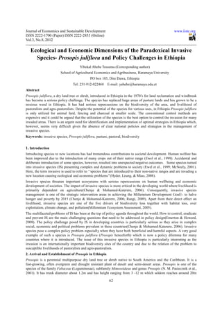 Journal of Economics and Sustainable Development                                                         www.iiste.org
ISSN 2222-1700 (Paper) ISSN 2222-2855 (Online)
Vol.3, No.8, 2012

   Ecological and Economic Dimensions of the Paradoxical Invasive
     Species- Prosopis juliflora and Policy Challenges in Ethiopia
                                      Yibekal Abebe Tessema (Corresponding author)
                        School of Agricultural Economics and Agribusiness, Haramaya University
                                             PO box 103, Dire Dawa, Ethiopia
                                 Tel: 251-912-022468 E-mail: yabebe@haramaya.edu.et
Abstract
Prosopis juliflora, a dry land tree or shrub, introduced in Ethiopia in the 1970’s for land reclamation and windbreak
has become a serious policy challenge. The species has replaced large areas of pasture lands and has grown to be a
noxious weed in Ethiopia. It has had serious repercussions on the biodiversity of the area, and livelihood of
pastoralists and agro-pastoralists. Despite the potential of the species for various uses, in Ethiopia Prosopis juliflora
is only utilized for animal feed, fencing and charcoal at smaller scale. The conventional control methods are
expensive and it could be argued that the utilization of the species is the best option to control the invasion for many
invaded areas. There is an urgent need for identification and implementation of optimal strategies in Ethiopia which,
however, seems very difficult given the absence of clear national policies and strategies in the management of
invasive species.
Keywords: invasive species, Prosopis juliflora, pasture, pastoral, biodiversity


1. Introduction
Introducing species to new locations has had tremendous contributions to societal development. Human welfare has
been improved due to the introduction of many crops out of their native range (Ewel et al., 1999). Accidental and
deliberate introduction of some species, however, resulted into unexpected negative outcomes. Some species turned
into invasive species (IS) presenting complex and dynamic problems to society (Ewel et al., 1999; McNeely, 2001).
Here, the term invasive is used to refer to ‘’species that are introduced to their non-native ranges and are invading a
new location causing ecological and economic problems’’(Hyder, Leung, & Miao, 2008).
Invasive species threaten important ecosystems with serious repercussions on human wellbeing and economic
development of societies. The impact of invasive species is more critical in the developing world where livelihood is
primarily dependent on agriculture(Chenje & Mohamed-Katerere, 2006). Consequently, invasive species
management is one of the strategic intervention areas in achieving the Millennium Development Goal1- to halve
hunger and poverty by 2015 (Chenje & Mohamed-Katerere, 2006; Rangi, 2009). Apart from their direct effect on
livelihood, invasive species are one of the five drivers of biodiversity loss together with habitat loss, over
exploitation, climate change, and pollution(Millennium Ecosystem Assessment, 2005).
The multifaceted problems of IS has been at the top of policy agenda throughout the world. How to control, eradicate
and prevent IS are the main challenging questions that need to be addressed in policy design(Emerton & Howard,
2008). The policy challenge posed by IS in developing countries is particularly serious as they arise in complex
social, economic and political problems prevalent in these countries(Chenje & Mohamed-Katerere, 2006). Invasive
species pose a complex policy problem especially when they have both beneficial and harmful aspects. A very good
example of such a species is Prosopis juliflora (Prosopis henceforth) which is now a policy dilemma for many
countries where it is introduced. The issue of this invasive species in Ethiopia is particularly interesting as the
invasion is on internationally important biodiversity sites of the country and due to the relation of the problem to
susceptible livelihoods of pastoralists and agro-pastoralists.
2. Arrival and Establishment of Prosopis in Ethiopia
Prosopis is a perennial multipurpose dry land tree or shrub native to South America and the Caribbean. It is a
fast-growing, often evergreen and drought resistant plant of desert and semi-desert areas. Prosopis is one of the
species of the family Fabaceae (Leguminosae), subfamily Mimosoideae and genus Prosopis (N. M. Pasiecznik et al.,
2001). It has trunk diameter about 1.2m and has height ranging from 3 -12 m which seldom reaches around 20m

                                                           62
 