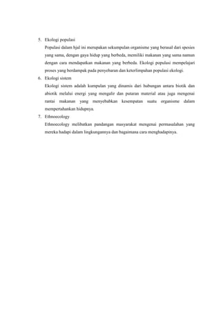 5. Ekologi populasi
Populasi dalam hjal ini merupakan sekumpulan organisme yang berasal dari spesies
yang sama, dengan gaya hidup yang berbeda, memiliki makanan yang sama namun
dengan cara mendapatkan makanan yang berbeda. Ekologi populasi mempelajari
proses yang berdampak pada penyebaran dan keterlimpahan populasi ekologi.
6. Ekologi sistem
Ekologi sistem adalah kumpulan yang dinamis dari hubungan antara biotik dan
abiotik melalui energi yang mengalir dan putaran material atau juga mengenai
rantai makanan yang menyebabkan kesempatan suatu organisme dalam
mempertahankan hidupnya.
7. Ethnoecology
Ethnoecology melibatkan pandangan masyarakat mengenai permasalahan yang
mereka hadapi dalam lingkungannya dan bagaimana cara menghadapinya.
 