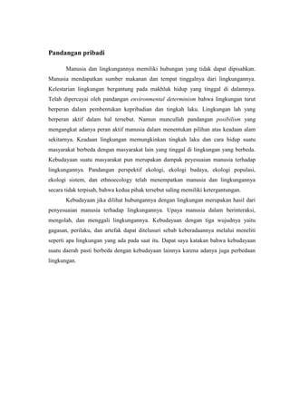 Pandangan pribadi
Manusia dan lingkungannya memiliki hubungan yang tidak dapat dipisahkan.
Manusia mendapatkan sumber makanan dan tempat tinggalnya dari lingkungannya.
Kelestarian lingkungan bergantung pada makhluk hidup yang tinggal di dalamnya.
Telah dipercayai oleh pandangan environmental determinism bahwa lingkungan turut
berperan dalam pembentukan kepribadian dan tingkah laku. Lingkungan lah yang
berperan aktif dalam hal tersebut. Namun muncullah pandangan posibilism yang
mengangkat adanya peran aktif manusia dalam menentukan pilihan atas keadaan alam
sekitarnya. Keadaan lingkungan memungkinkan tingkah laku dan cara hidup suatu
masyarakat berbeda dengan masyarakat lain yang tinggal di lingkungan yang berbeda.
Kebudayaan suatu masyarakat pun merupakan dampak peyesuaian manusia terhadap
lingkungannya. Pandangan perspektif ekologi, ekologi budaya, ekologi populasi,
ekologi sistem, dan ethnoecology telah menempatkan manusia dan lingkungannya
secara tidak terpisah, bahwa kedua pihak tersebut saling memiliki ketergantungan.
Kebudayaan jika dilihat hubungannya dengan lingkungan merupakan hasil dari
penyesuaian manusia terhadap lingkungannya. Upaya manusia dalam berinteraksi,
mengolah, dan menggali lingkungannya. Kebudayaan dengan tiga wujudnya yaitu
gagasan, perilaku, dan artefak dapat ditelusuri sebab keberadaannya melalui meneliti
seperti apa lingkungan yang ada pada saat itu. Dapat saya katakan bahwa kebudayaan
suatu daerah pasti berbeda dengan kebudayaan lainnya karena adanya juga perbedaan
lingkungan.
 