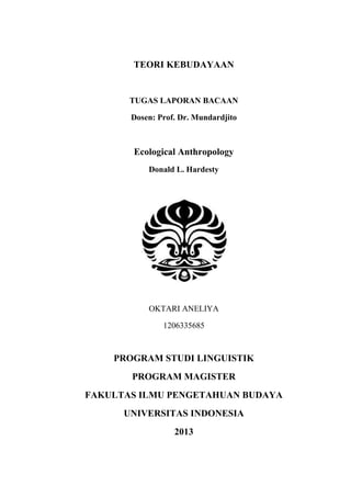 TEORI KEBUDAYAAN
TUGAS LAPORAN BACAAN
Dosen: Prof. Dr. Mundardjito
Ecological Anthropology
Donald L. Hardesty
OKTARI ANELIYA
1206335685
PROGRAM STUDI LINGUISTIK
PROGRAM MAGISTER
FAKULTAS ILMU PENGETAHUAN BUDAYA
UNIVERSITAS INDONESIA
2013
 