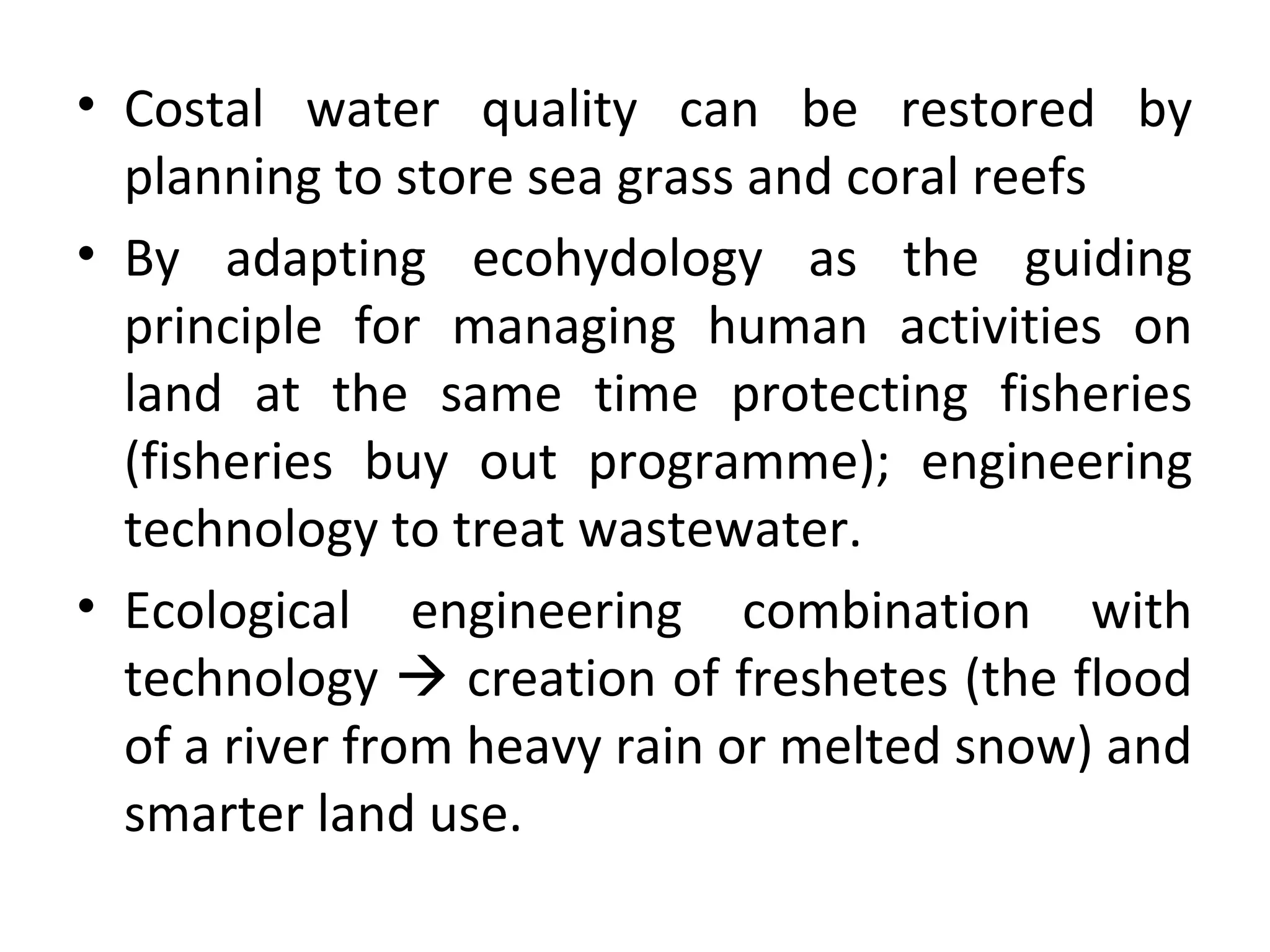 • Costal water quality can be restored by
planning to store sea grass and coral reefs
• By adapting ecohydology as the guiding
principle for managing human activities on
land at the same time protecting fisheries
(fisheries buy out programme); engineering
technology to treat wastewater.
• Ecological engineering combination with
technology  creation of freshetes (the flood
of a river from heavy rain or melted snow) and
smarter land use.
 