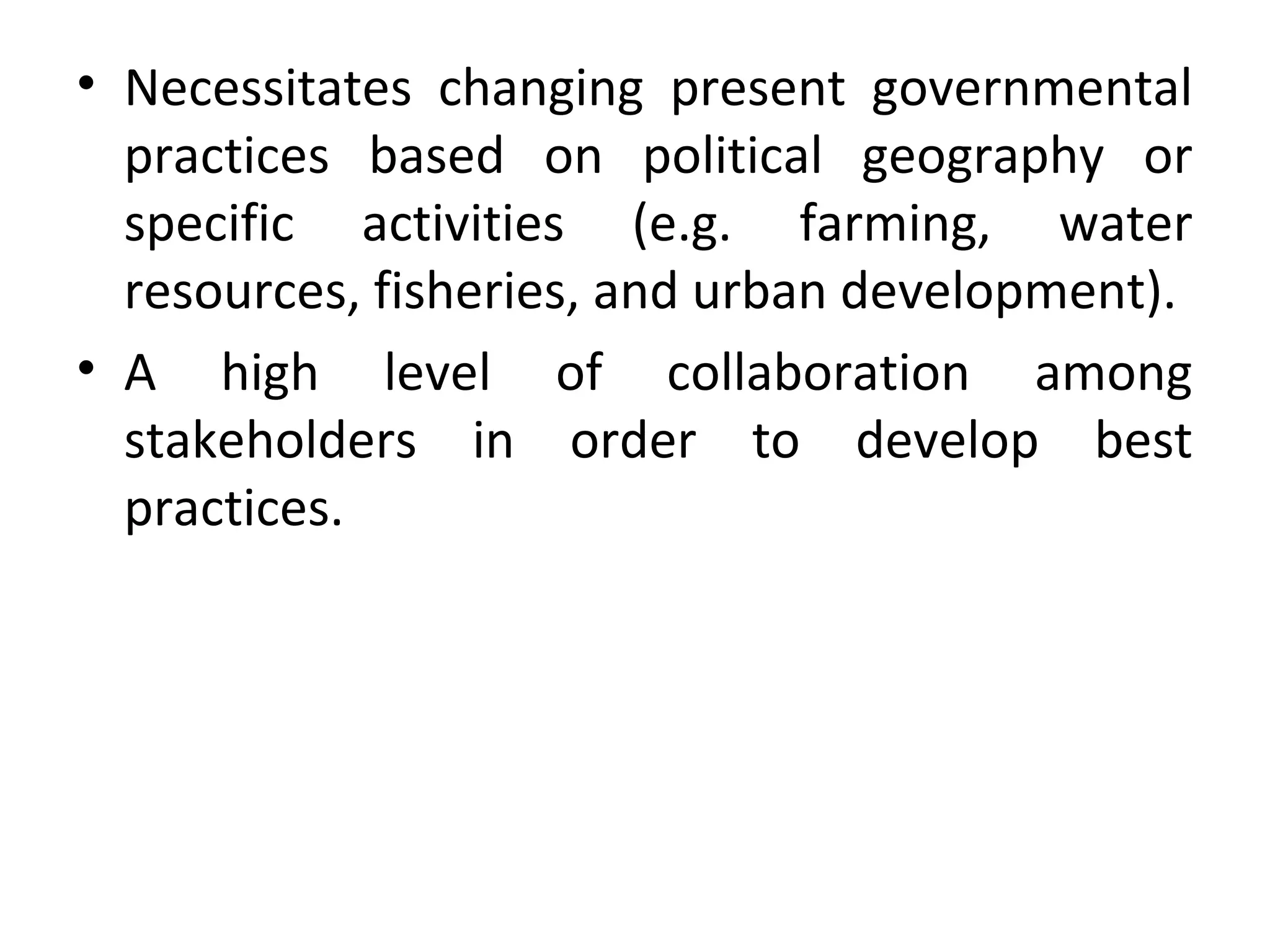 • Necessitates changing present governmental
practices based on political geography or
specific activities (e.g. farming, water
resources, fisheries, and urban development).
• A high level of collaboration among
stakeholders in order to develop best
practices.
 