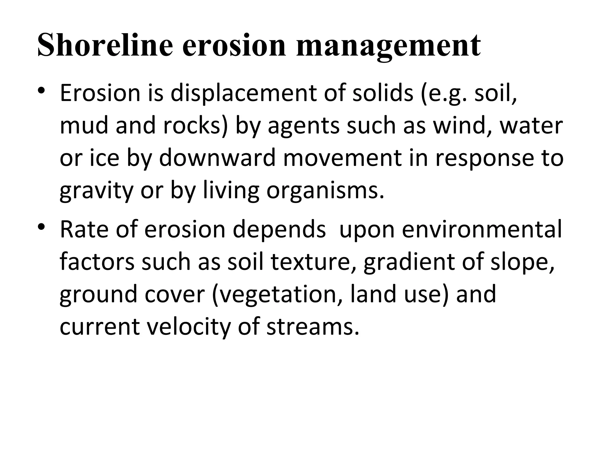 Shoreline erosion management
• Erosion is displacement of solids (e.g. soil,
mud and rocks) by agents such as wind, water
or ice by downward movement in response to
gravity or by living organisms.
• Rate of erosion depends upon environmental
factors such as soil texture, gradient of slope,
ground cover (vegetation, land use) and
current velocity of streams.
 