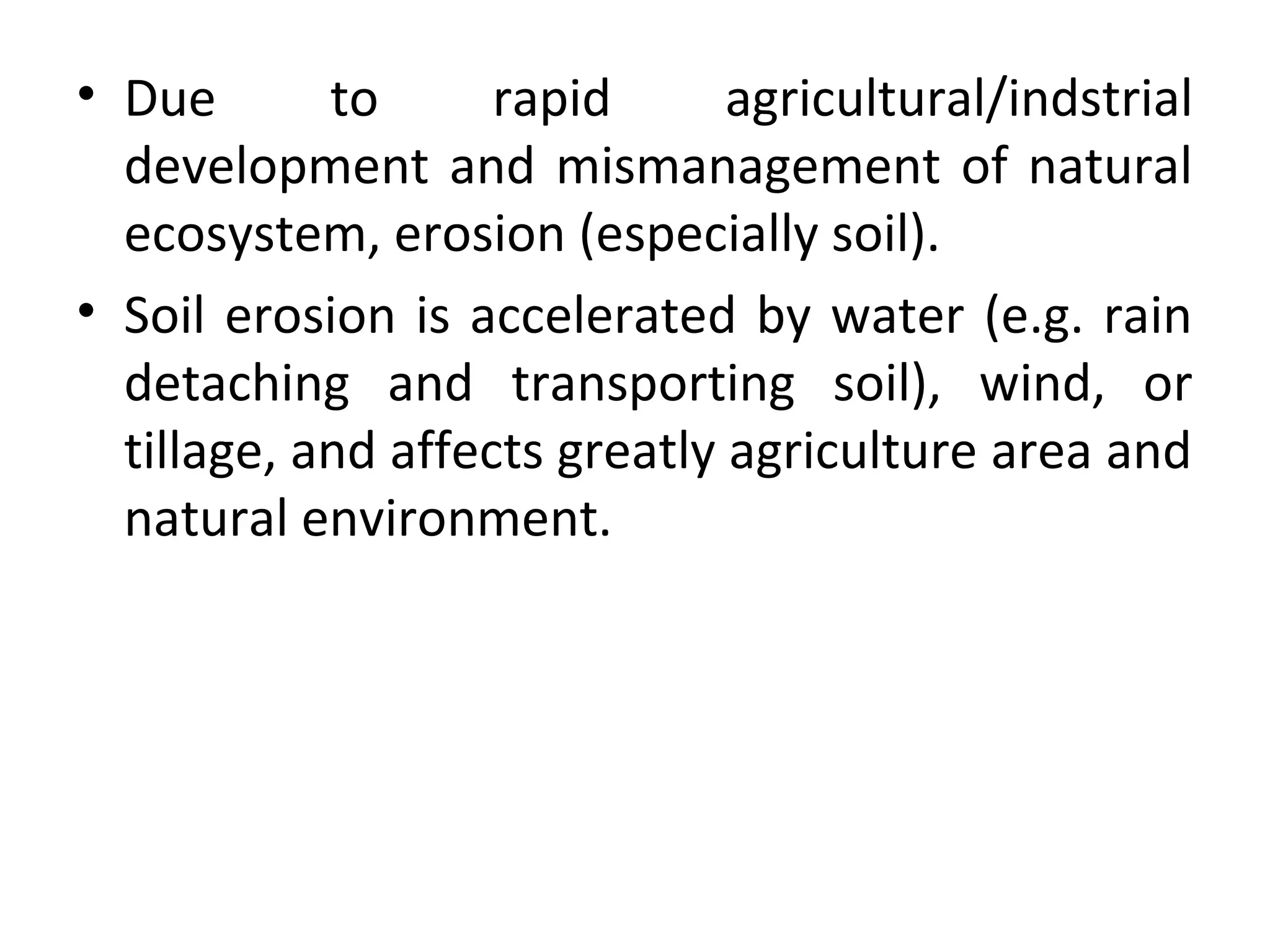 • Due to rapid agricultural/indstrial
development and mismanagement of natural
ecosystem, erosion (especially soil).
• Soil erosion is accelerated by water (e.g. rain
detaching and transporting soil), wind, or
tillage, and affects greatly agriculture area and
natural environment.
 