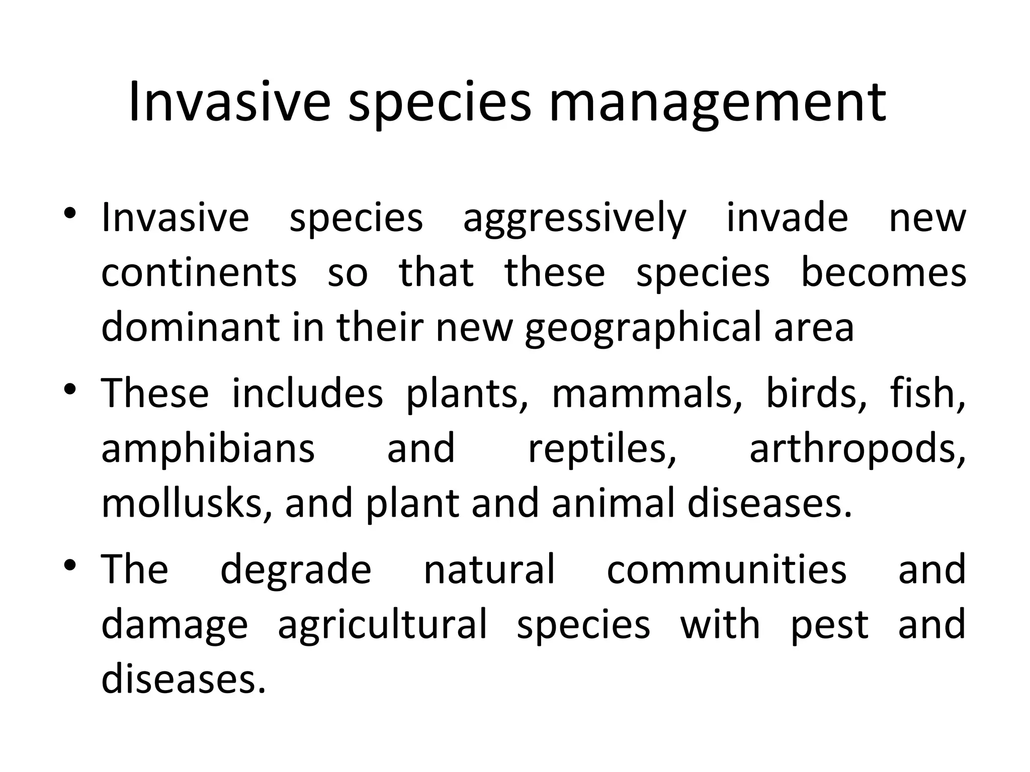 Invasive species management
• Invasive species aggressively invade new
continents so that these species becomes
dominant in their new geographical area
• These includes plants, mammals, birds, fish,
amphibians and reptiles, arthropods,
mollusks, and plant and animal diseases.
• The degrade natural communities and
damage agricultural species with pest and
diseases.
 