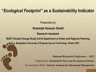 “Ecological Footprint” as a Sustainability Indicator
                                          
                                  Presented by
                          Shahadat Hossain Shakil
                              Research Assistant
  BUET Climate Change Study Cell & Department of Urban and Regional Planning
          Bangladesh University of Engineering and Technology, Dhaka-1000




                                              National Research Conference – 2012
                             Organized by: Bangladesh Peace and Development Mission
                   In Association With: National Academy for Educational Management

                                                                                  1
 