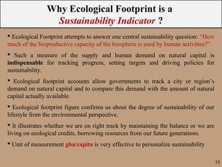 Why Ecological Footprint is a
                Sustainability Indicator ?
 Ecological Footprint attempts to answer one central sustainability question: “How
much of the bioproductive capacity of the biosphere is used by human activities?”
 Such a measure of the supply and human demand on natural capital is
indispensable for tracking progress, setting targets and driving policies for
sustainability.
 Ecological footprint accounts allow governments to track a city or region’s
demand on natural capital and to compare this demand with the amount of natural
capital actually available.
 Ecological footprint figure confirms us about the degree of sustainability of our
lifestyle from the environmental perspective.
 It illustrates whether we are on right track by maintaining the balance or we are
living on ecological credits, borrowing resources from our future generations.
 Unit of measurement gha/capita is very effective to personalize sustainability

                                                                                      13
 