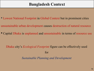 Bangladesh Context


 Lowest National Footprint in Global Context but in prominent cities

unsustainable urban development causes destruction of natural resource

 Capital Dhaka is unplanned and unsustainable in terms of resource use



    Dhaka city’s Ecological Footprint figure can be effectively used
                                  for
                Sustainable Planning and Development


                                                                         14
 