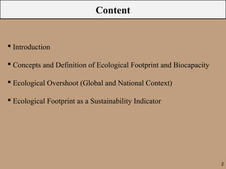 Content


 Introduction

 Concepts and Definition of Ecological Footprint and Biocapacity

 Ecological Overshoot (Global and National Context)

 Ecological Footprint as a Sustainability Indicator




                                                                    2
 