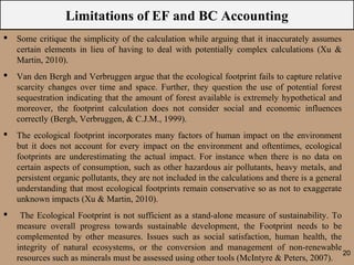 Limitations of EF and BC Accounting
   Some critique the simplicity of the calculation while arguing that it inaccurately assumes
    certain elements in lieu of having to deal with potentially complex calculations (Xu &
    Martin, 2010).
   Van den Bergh and Verbruggen argue that the ecological footprint fails to capture relative
    scarcity changes over time and space. Further, they question the use of potential forest
    sequestration indicating that the amount of forest available is extremely hypothetical and
    moreover, the footprint calculation does not consider social and economic influences
    correctly (Bergh, Verbruggen, & C.J.M., 1999).
   The ecological footprint incorporates many factors of human impact on the environment
    but it does not account for every impact on the environment and oftentimes, ecological
    footprints are underestimating the actual impact. For instance when there is no data on
    certain aspects of consumption, such as other hazardous air pollutants, heavy metals, and
    persistent organic pollutants, they are not included in the calculations and there is a general
    understanding that most ecological footprints remain conservative so as not to exaggerate
    unknown impacts (Xu & Martin, 2010).
    The Ecological Footprint is not sufficient as a stand-alone measure of sustainability. To
    measure overall progress towards sustainable development, the Footprint needs to be
    complemented by other measures. Issues such as social satisfaction, human health, the
    integrity of natural ecosystems, or the conversion and management of non-renewable
                                                                                               20
    resources such as minerals must be assessed using other tools (McIntyre & Peters, 2007).
 
