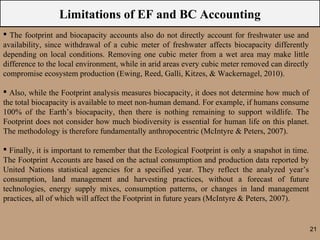 Limitations of EF and BC Accounting
 The footprint and biocapacity accounts also do not directly account for freshwater use and
availability, since withdrawal of a cubic meter of freshwater affects biocapacity differently
depending on local conditions. Removing one cubic meter from a wet area may make little
difference to the local environment, while in arid areas every cubic meter removed can directly
compromise ecosystem production (Ewing, Reed, Galli, Kitzes, & Wackernagel, 2010).

 Also, while the Footprint analysis measures biocapacity, it does not determine how much of
the total biocapacity is available to meet non-human demand. For example, if humans consume
100% of the Earth’s biocapacity, then there is nothing remaining to support wildlife. The
Footprint does not consider how much biodiversity is essential for human life on this planet.
The methodology is therefore fundamentally anthropocentric (McIntyre & Peters, 2007).

 Finally, it is important to remember that the Ecological Footprint is only a snapshot in time.
The Footprint Accounts are based on the actual consumption and production data reported by
United Nations statistical agencies for a specified year. They reflect the analyzed year’s
consumption, land management and harvesting practices, without a forecast of future
technologies, energy supply mixes, consumption patterns, or changes in land management
practices, all of which will affect the Footprint in future years (McIntyre & Peters, 2007).


                                                                                                   21
 