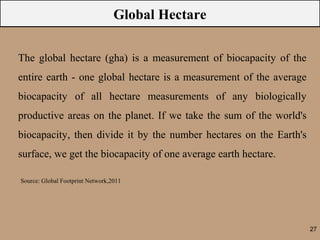 Global Hectare

The global hectare (gha) is a measurement of biocapacity of the
entire earth - one global hectare is a measurement of the average
biocapacity of all hectare measurements of any biologically
productive areas on the planet. If we take the sum of the world's
biocapacity, then divide it by the number hectares on the Earth's
surface, we get the biocapacity of one average earth hectare.

Source: Global Footprint Network,2011




                                                                    27
 