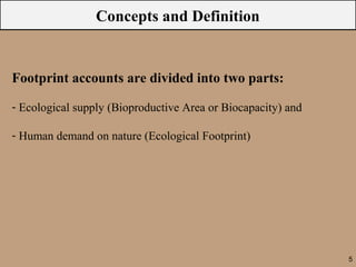 Concepts and Definition


Footprint accounts are divided into two parts:

- Ecological supply (Bioproductive Area or Biocapacity) and

- Human demand on nature (Ecological Footprint)




                                                              5
 