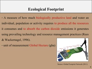 Ecological Footprint
- A measure of how much biologically productive land and water an
individual, population or activity requires to produce all the resources
it consumes and to absorb the carbon dioxide emissions it generates
using prevailing technology and resource management practices (Rees
& Wackernagel, 1996).
- unit of measurement Global Hectare (gha)




                                              Source: Global Footprint Network (2011)
                                                                                        6
 