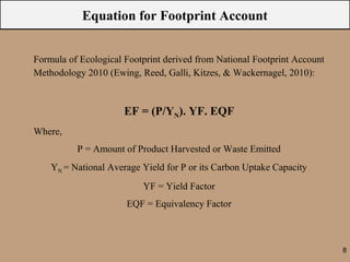 Equation for Footprint Account


Formula of Ecological Footprint derived from National Footprint Account
Methodology 2010 (Ewing, Reed, Galli, Kitzes, & Wackernagel, 2010):



                      EF = (P/YN). YF. EQF
Where,
          P = Amount of Product Harvested or Waste Emitted
    YN = National Average Yield for P or its Carbon Uptake Capacity
                          YF = Yield Factor
                      EQF = Equivalency Factor



                                                                          8
 