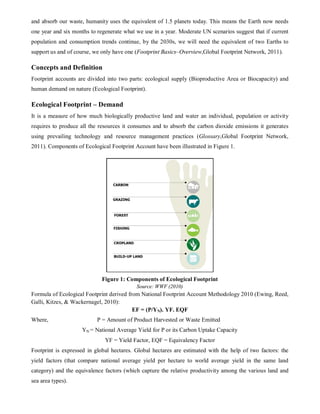 and absorb our waste, humanity uses the equivalent of 1.5 planets today. This means the Earth now needs
one year and six months to regenerate what we use in a year. Moderate UN scenarios suggest that if current
population and consumption trends continue, by the 2030s, we will need the equivalent of two Earths to
support us and of course, we only have one (Footprint Basics–Overview,Global Footprint Network, 2011).

Concepts and Definition
Footprint accounts are divided into two parts: ecological supply (Bioproductive Area or Biocapacity) and
human demand on nature (Ecological Footprint).

Ecological Footprint – Demand
It is a measure of how much biologically productive land and water an individual, population or activity
requires to produce all the resources it consumes and to absorb the carbon dioxide emissions it generates
using prevailing technology and resource management practices (Glossary,Global Footprint Network,
2011). Components of Ecological Footprint Account have been illustrated in Figure 1.




                             Figure 1: Components of Ecological Footprint
                                           Source: WWF (2010)
Formula of Ecological Footprint derived from National Footprint Account Methodology 2010 (Ewing, Reed,
Galli, Kitzes, & Wackernagel, 2010):
                                          EF = (P/YN). YF. EQF
Where,                     P = Amount of Product Harvested or Waste Emitted
                    YN = National Average Yield for P or its Carbon Uptake Capacity
                              YF = Yield Factor, EQF = Equivalency Factor
Footprint is expressed in global hectares. Global hectares are estimated with the help of two factors: the
yield factors (that compare national average yield per hectare to world average yield in the same land
category) and the equivalence factors (which capture the relative productivity among the various land and
sea area types).
 