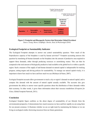 Figure 2: Footprint and Biocapacity Factors that Determine Global Overshoot
                    Source: Ewing, Moore, Goldfinger, Oursler, Reed, & Wackernagel (2010)



Ecological Footprint as Sustainability Indicator
The Ecological Footprint attempts to answer one central sustainability question: “How much of the
bioproductive capacity of the biosphere is used by human activities?” Footprint accounting answers this
question by translating all human demands on the biosphere into the amount of productive area required to
support those demands, either through producing resources or assimilating wastes. This can then be
compared to the total amount of biologically productive land available at the global level or within a specific
region. Such a measure of the supply of and human demand on natural capital is indispensable for tracking
progress, setting targets and driving policies for sustainability. To manage our natural capital wisely, it is
important to know how much we have and how much we use (McIntyre & Peters, 2007).


Ecological footprint accounts allow governments to track a city or region’s demand on natural capital, and to
compare this demand with the amount of natural capital actually available. The accounts also give
governments the ability to answer more specific questions about the distribution of these demands within
their economy. In other words, it gives them information about their resource metabolism (Footprint for
Cities, Global Footprint Network, 2011).


Conclusion
Ecological footprint figure confirms us the about degree of sustainability of our lifestyle from the
environmental perspective. It demonstrates how much resources we have and how rapidly we are using them
for our present existence. It illustrates whether we are on right track by maintaining the balance or we are
living on ecological credits, borrowing resources from our future generations.
 