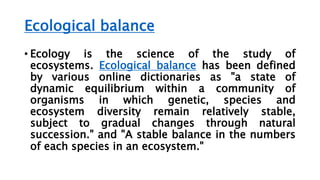 Ecological balance
• Ecology is the science of the study of
ecosystems. Ecological balance has been defined
by various online dictionaries as "a state of
dynamic equilibrium within a community of
organisms in which genetic, species and
ecosystem diversity remain relatively stable,
subject to gradual changes through natural
succession." and "A stable balance in the numbers
of each species in an ecosystem."
 