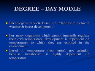 DEGREE – DAY MODLE
 Phenological models based on relationship between
weather & insect development.
 For many organisms which cannot internally regulate
their own temperature, development is dependent on
temperatures to which they are exposed in the
environment.
 Based on temperature (heat units), not calendar,
because metabolism is highly dependent on
temperature.
 