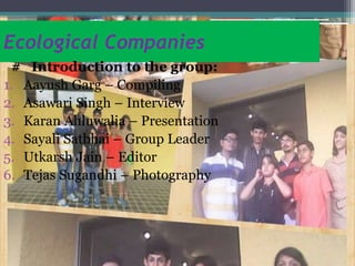 Ecological Companies
# Introduction to the group:
1. Aayush Garg – Compiling
2. Asawari Singh – Interview
3. Karan Ahluwalia – Presentation
4. Sayali Satbhai – Group Leader
5. Utkarsh Jain – Editor
6. Tejas Sugandhi – Photography
 