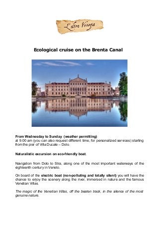 Ecological cruise on the Brenta Canal
From Wednesday to Sunday (weather permitting)
at 9.00 am (you can also request different time, for personalized services) starting
from the pier of Villa Ducale – Dolo.
Naturalistic excursion on eco-friendly boat.
Navigation from Dolo to Stra, along one of the most important waterways of the
eighteenth century in Veneto.
On board of the electric boat (non-polluting and totally silent) you will have the
chance to enjoy the scenery along the river, immersed in nature and the famous
Venetian Villas.
The magic of the Venetian Villas, off the beaten track, in the silence of the most
genuine nature.
 