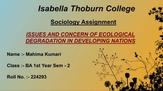 Isabella Thoburn College
Sociology Assignment
Name :- Mahima Kumari
Class :- BA 1st Year Sem - 2
Roll No. :- 224293
ISSUES AND CONCERN OF ECOLOGICAL
DEGRADATION IN DEVELOPING NATIONS
 