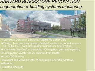 HARVARD BLACKSTONE RENOVATION
cogeneration & building systems monitoring




 University Operation Services, Registered LEED Gold
 Energy: heat recovery system, daylight sensors, occupant sensors,
  CF bulbs, LED, cool roof, geothermal/valence heat system
 Innovative Site Design: bioswale, NO irrigation, permeable paving
 Construction Waste: 99.5% diverted from landfill
 Low VOC finishes
 Daylight and views for 90% of occupants, operable windows
 Bamboo
 Natural Linoleum
 