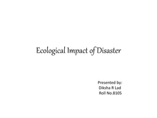 Ecological Impact of Disaster
Presented by:
Diksha R Lad
Roll No.8105
 